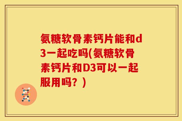 氨糖软骨素钙片能和d3一起吃吗(氨糖软骨素钙片和D3可以一起服用吗？)