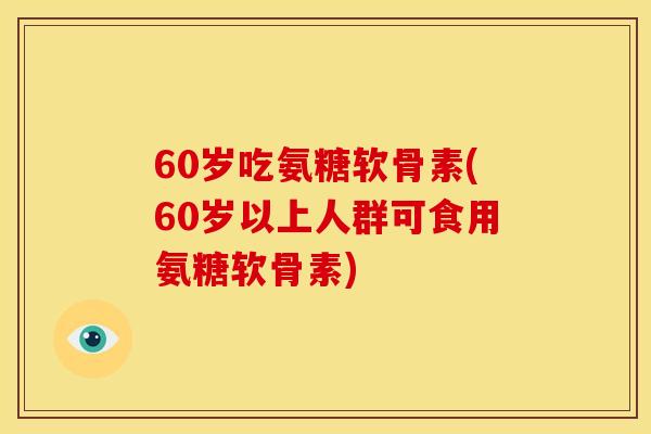 60岁吃氨糖软骨素(60岁以上人群可食用氨糖软骨素)