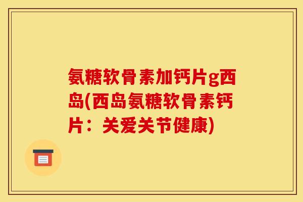 氨糖软骨素加钙片g西岛(西岛氨糖软骨素钙片：关爱关节健康)