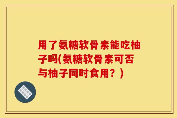 用了氨糖软骨素能吃柚子吗(氨糖软骨素可否与柚子同时食用？)