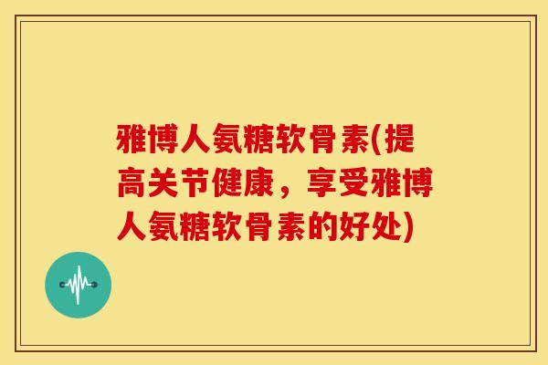 雅博人氨糖软骨素(提高关节健康，享受雅博人氨糖软骨素的好处)