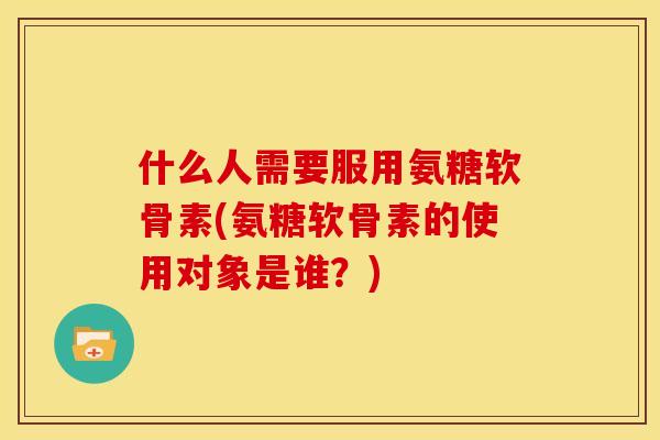 什么人需要服用氨糖软骨素(氨糖软骨素的使用对象是谁？)