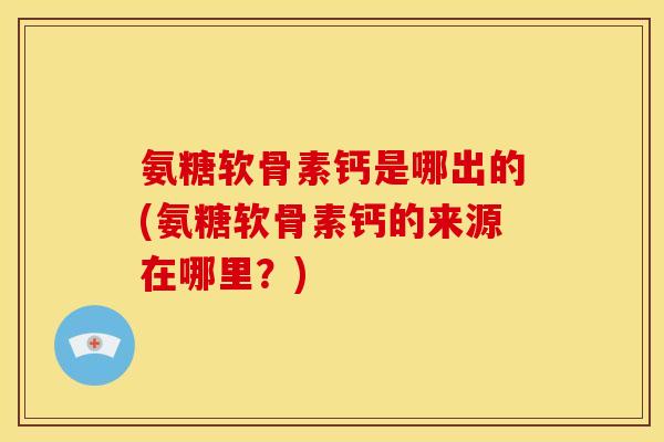 氨糖软骨素钙是哪出的(氨糖软骨素钙的来源在哪里？)