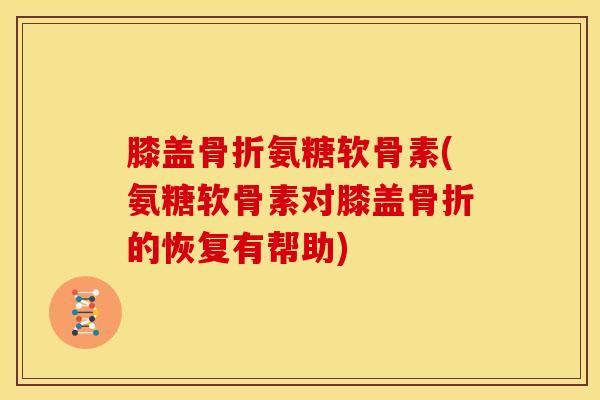 膝盖骨折氨糖软骨素(氨糖软骨素对膝盖骨折的恢复有帮助)