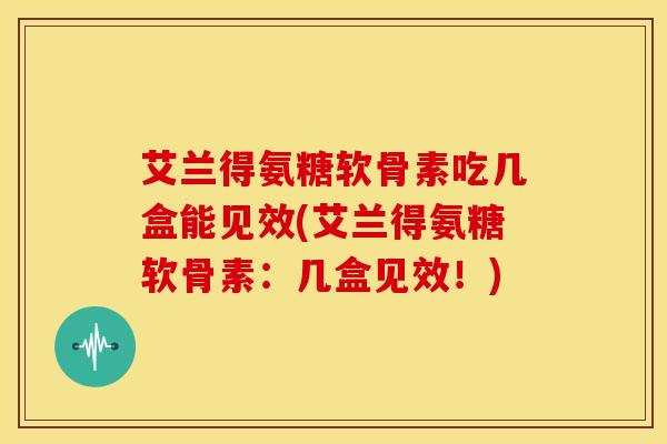 艾兰得氨糖软骨素吃几盒能见效(艾兰得氨糖软骨素：几盒见效！)