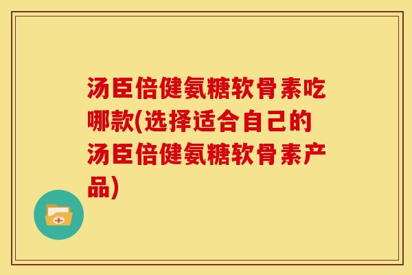 汤臣倍健氨糖软骨素吃哪款(选择适合自己的汤臣倍健氨糖软骨素产品)