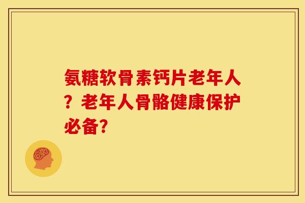 氨糖软骨素钙片老年人？老年人骨骼健康保护必备？