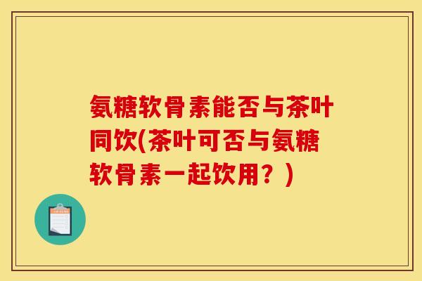 氨糖软骨素能否与茶叶同饮(茶叶可否与氨糖软骨素一起饮用？)