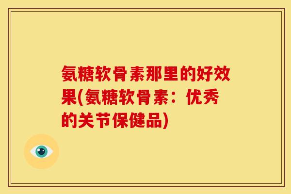 氨糖软骨素那里的好效果(氨糖软骨素：优秀的关节保健品)