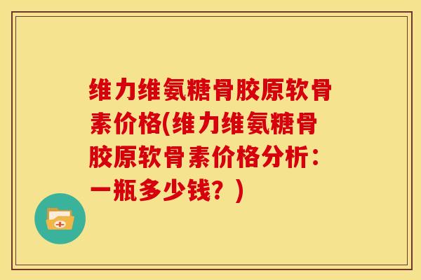 维力维氨糖骨胶原软骨素价格(维力维氨糖骨胶原软骨素价格分析：一瓶多少钱？)