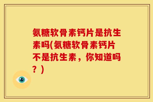 氨糖软骨素钙片是抗生素吗(氨糖软骨素钙片不是抗生素，你知道吗？)