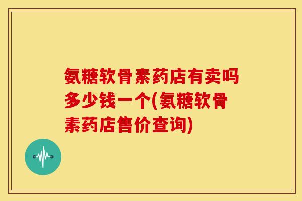氨糖软骨素药店有卖吗多少钱一个(氨糖软骨素药店售价查询)