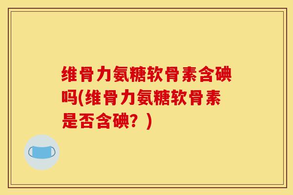 维骨力氨糖软骨素含碘吗(维骨力氨糖软骨素是否含碘？)