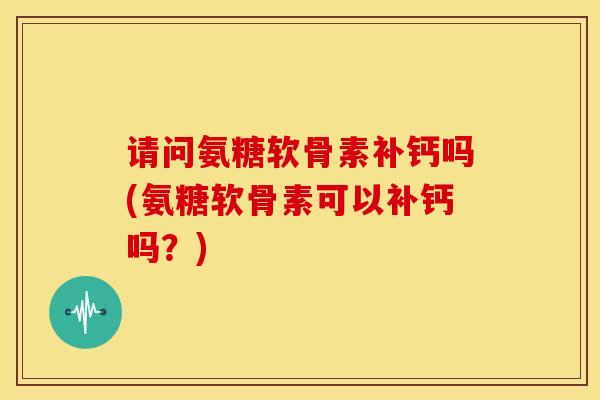 请问氨糖软骨素补钙吗(氨糖软骨素可以补钙吗？)