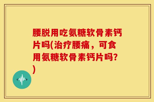 腰脱用吃氨糖软骨素钙片吗(治疗腰痛，可食用氨糖软骨素钙片吗？)