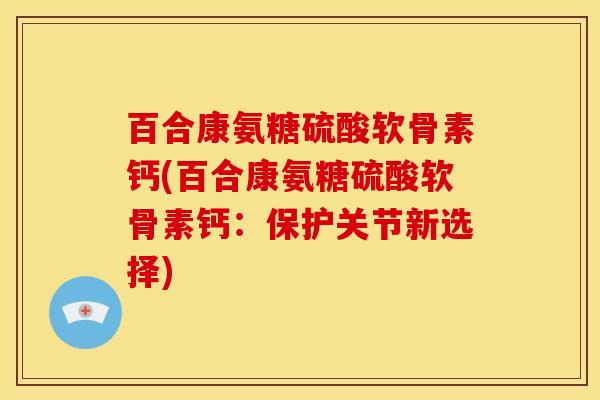 百合康氨糖硫酸软骨素钙(百合康氨糖硫酸软骨素钙：保护关节新选择)