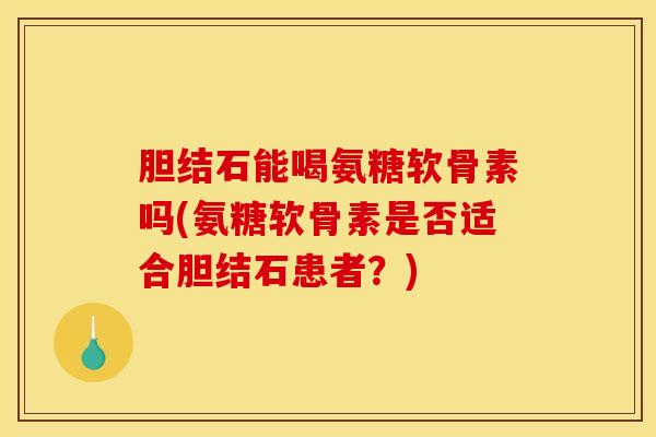 胆结石能喝氨糖软骨素吗(氨糖软骨素是否适合胆结石患者？)