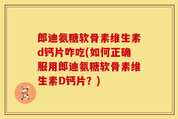 郎迪氨糖软骨素维生素d钙片咋吃(如何正确服用郎迪氨糖软骨素维生素D钙片？)