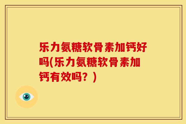 乐力氨糖软骨素加钙好吗(乐力氨糖软骨素加钙有效吗？)