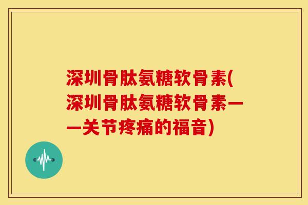 深圳骨肽氨糖软骨素(深圳骨肽氨糖软骨素——关节疼痛的福音)