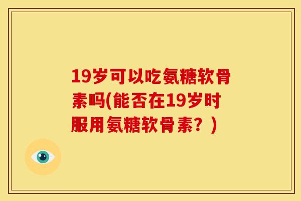 19岁可以吃氨糖软骨素吗(能否在19岁时服用氨糖软骨素？)