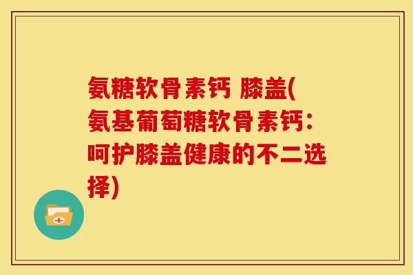 氨糖软骨素钙 膝盖(氨基葡萄糖软骨素钙：呵护膝盖健康的不二选择)