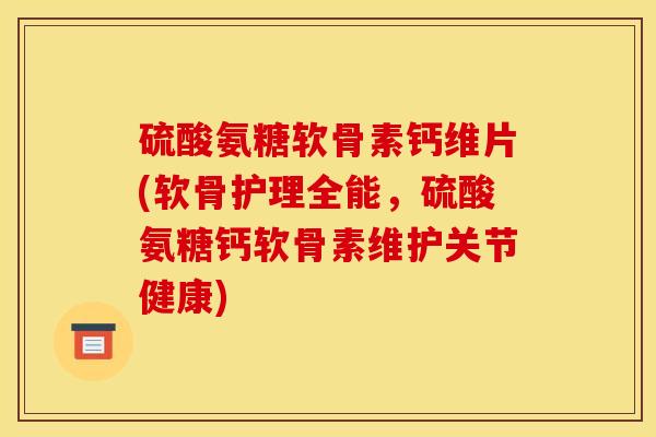 硫酸氨糖软骨素钙维片(软骨护理全能，硫酸氨糖钙软骨素维护关节健康)