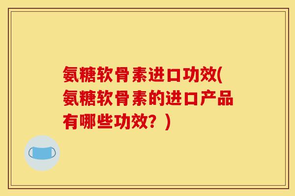 氨糖软骨素进口功效(氨糖软骨素的进口产品有哪些功效？)
