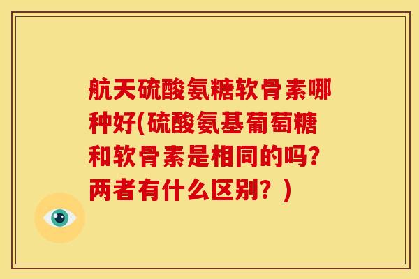 航天硫酸氨糖软骨素哪种好(硫酸氨基葡萄糖和软骨素是相同的吗？两者有什么区别？)