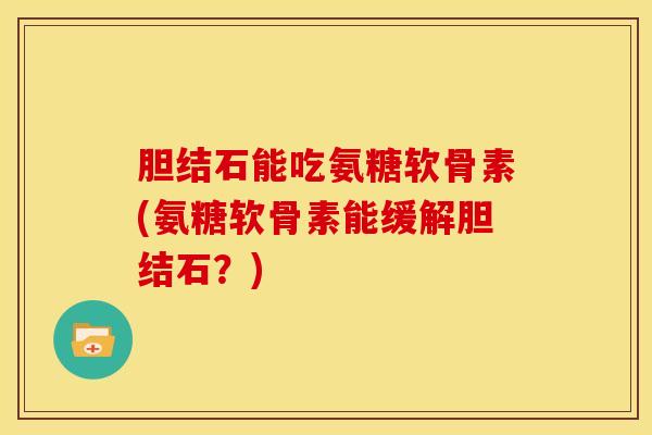 胆结石能吃氨糖软骨素(氨糖软骨素能缓解胆结石？)