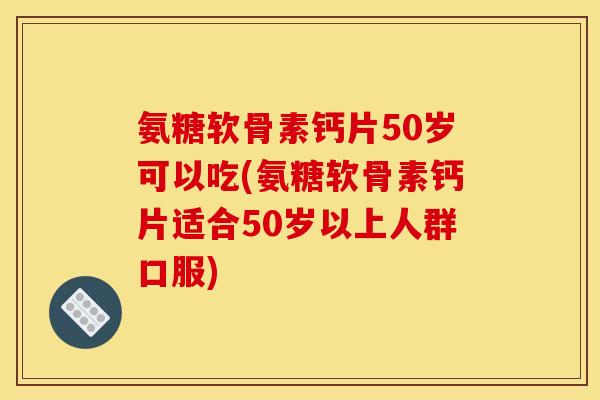 氨糖软骨素钙片50岁可以吃(氨糖软骨素钙片适合50岁以上人群口服)