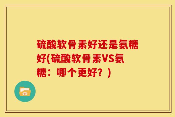 硫酸软骨素好还是氨糖好(硫酸软骨素VS氨糖：哪个更好？)
