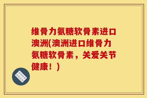 维骨力氨糖软骨素进口澳洲(澳洲进口维骨力氨糖软骨素，关爱关节健康！)