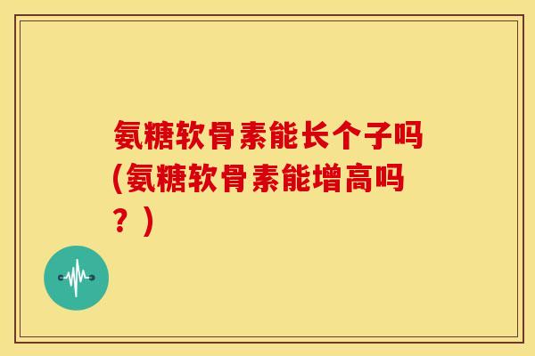 氨糖软骨素能长个子吗(氨糖软骨素能增高吗？)