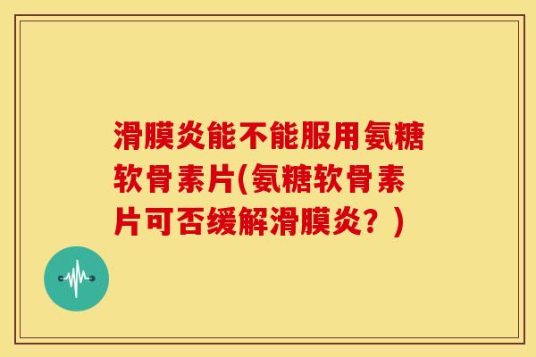 滑膜炎能不能服用氨糖软骨素片(氨糖软骨素片可否缓解滑膜炎？)