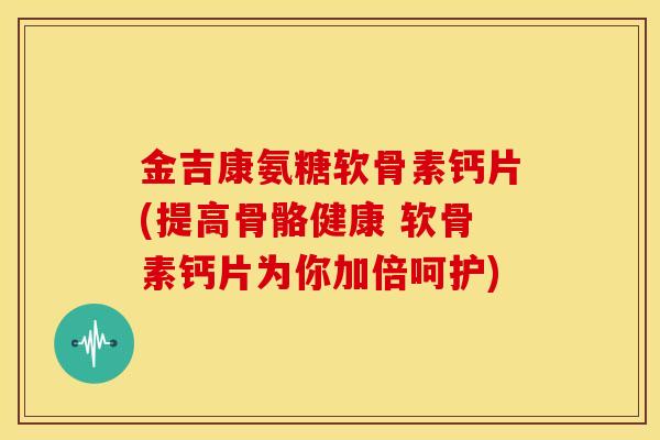 金吉康氨糖软骨素钙片(提高骨骼健康 软骨素钙片为你加倍呵护)
