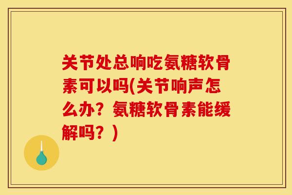 关节处总响吃氨糖软骨素可以吗(关节响声怎么办？氨糖软骨素能缓解吗？)