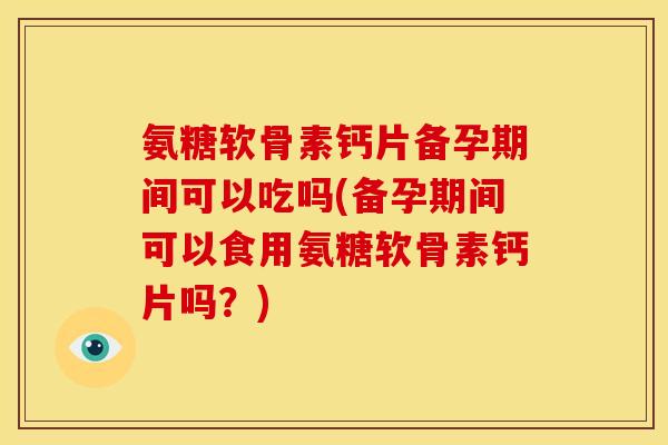 氨糖软骨素钙片备孕期间可以吃吗(备孕期间可以食用氨糖软骨素钙片吗？)