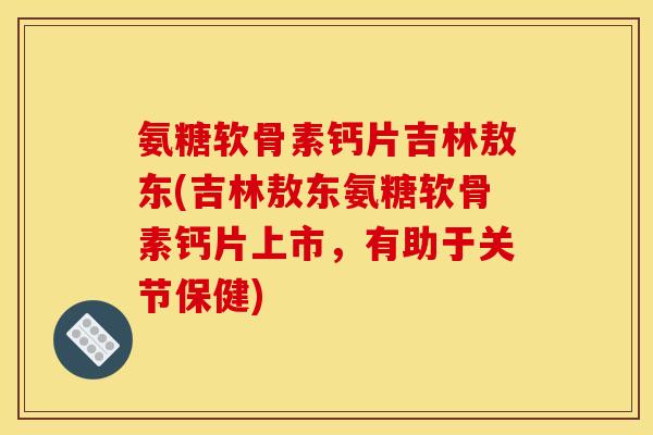 氨糖软骨素钙片吉林敖东(吉林敖东氨糖软骨素钙片上市，有助于关节保健)