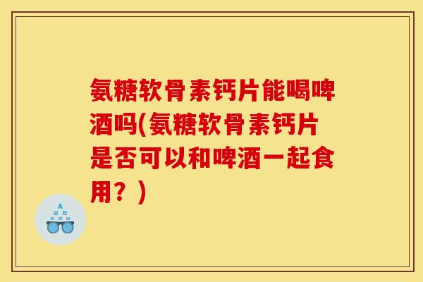 氨糖软骨素钙片能喝啤酒吗(氨糖软骨素钙片是否可以和啤酒一起食用？)