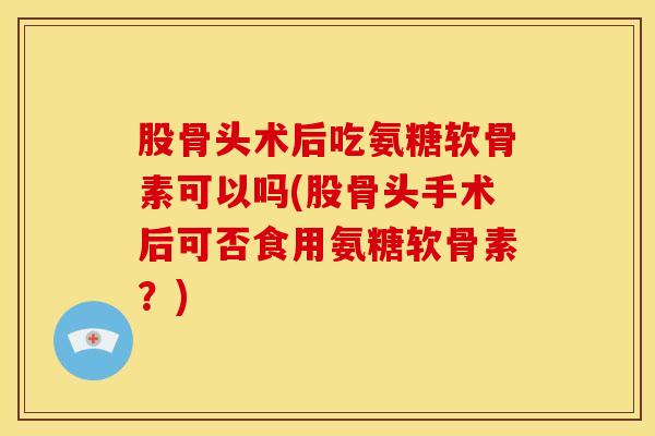 股骨头术后吃氨糖软骨素可以吗(股骨头手术后可否食用氨糖软骨素？)