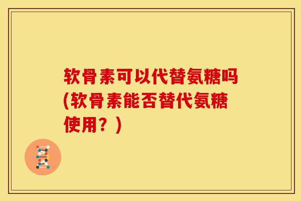 软骨素可以代替氨糖吗(软骨素能否替代氨糖使用？)