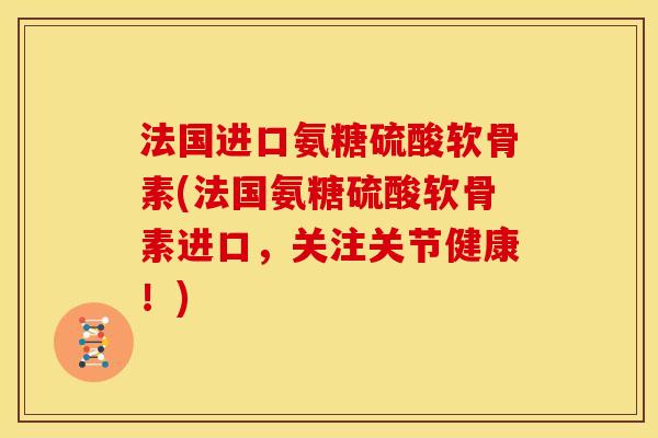 法国进口氨糖硫酸软骨素(法国氨糖硫酸软骨素进口，关注关节健康！)