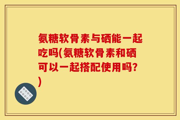 氨糖软骨素与硒能一起吃吗(氨糖软骨素和硒可以一起搭配使用吗？)