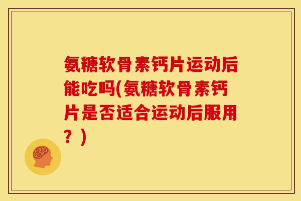 氨糖软骨素钙片运动后能吃吗(氨糖软骨素钙片是否适合运动后服用？)