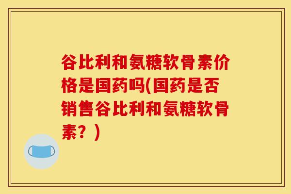谷比利和氨糖软骨素价格是国药吗(国药是否销售谷比利和氨糖软骨素？)-第1张图片-关节骑士