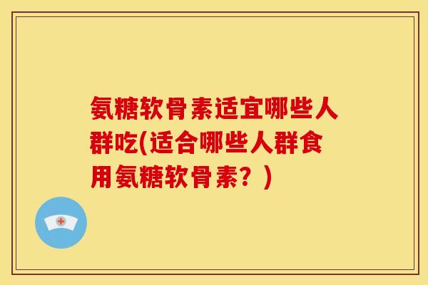 氨糖软骨素适宜哪些人群吃(适合哪些人群食用氨糖软骨素？)