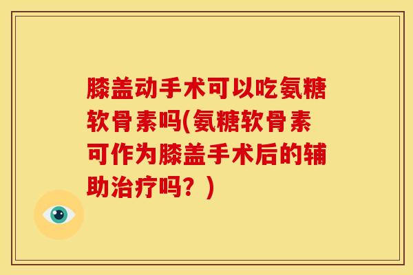 膝盖动手术可以吃氨糖软骨素吗(氨糖软骨素可作为膝盖手术后的辅助治疗吗？)