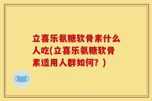 立喜乐氨糖软骨素什么人吃(立喜乐氨糖软骨素适用人群如何？)