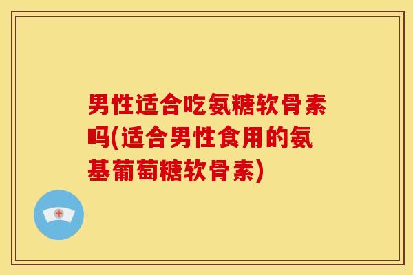 男性适合吃氨糖软骨素吗(适合男性食用的氨基葡萄糖软骨素)